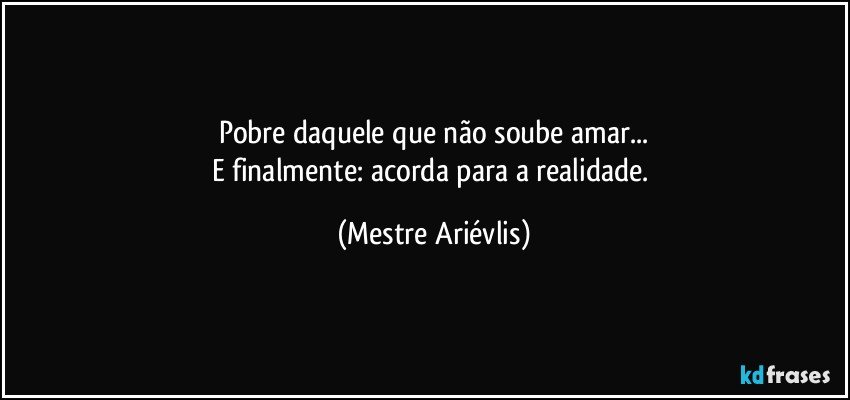 Pobre daquele que não soube amar...
E finalmente: acorda para a realidade. (Mestre Ariévlis)