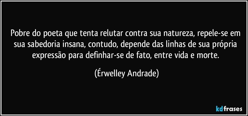 Pobre do poeta que tenta relutar contra sua natureza, repele-se em sua sabedoria insana, contudo, depende das linhas de sua própria expressão para definhar-se de fato, entre vida e morte. (Érwelley Andrade)