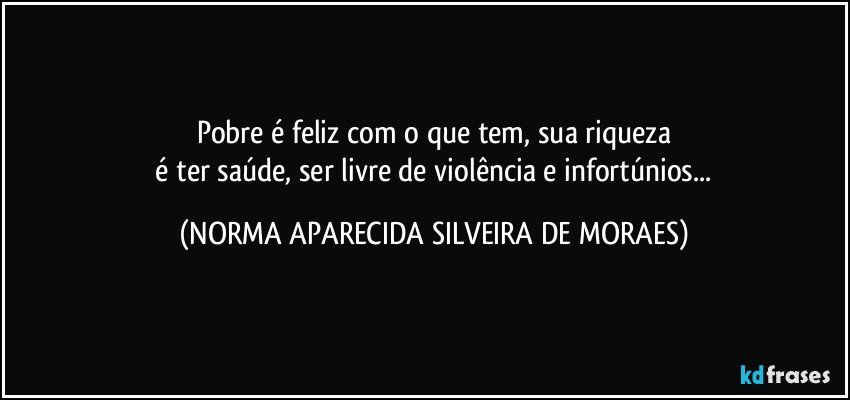 Pobre é feliz com o que tem, sua riqueza
 é ter saúde, ser livre de violência e infortúnios... (NORMA APARECIDA SILVEIRA DE MORAES)