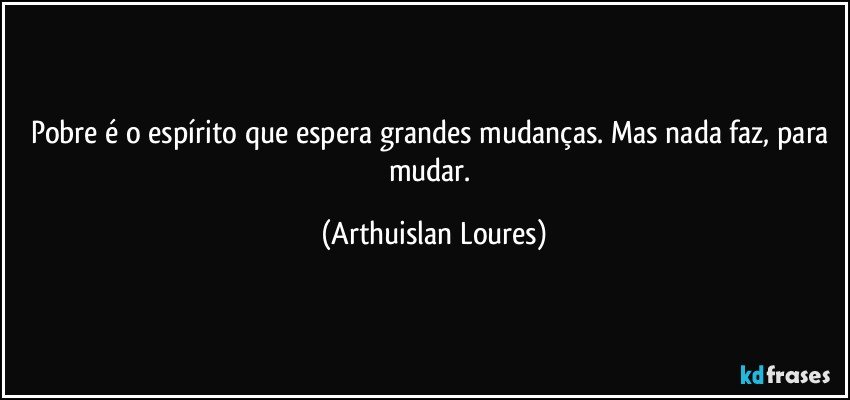 Pobre é o espírito que espera grandes mudanças. Mas nada faz, para mudar. (Arthuislan Loures)