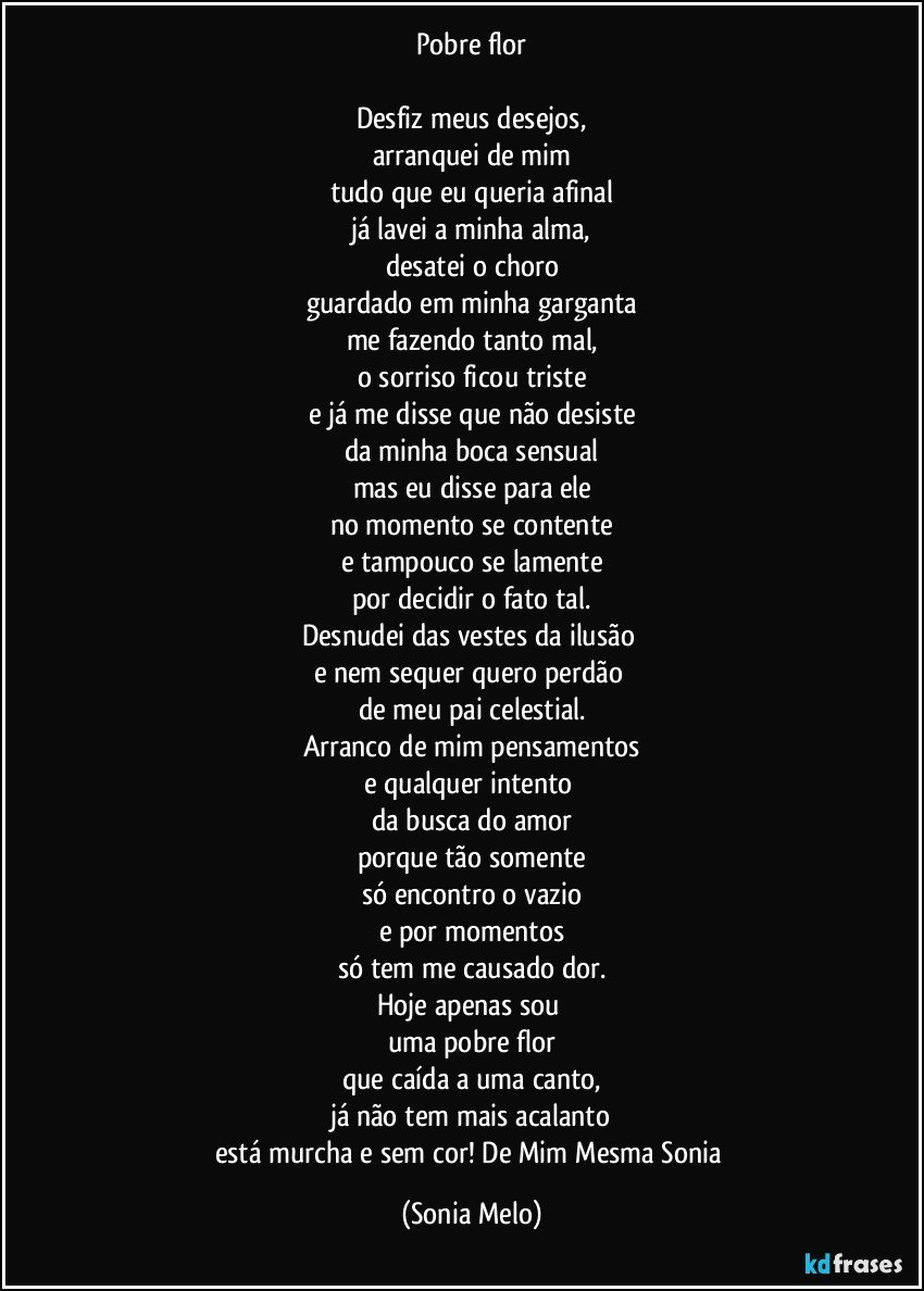 Pobre flor

Desfiz meus desejos,
arranquei de mim
tudo que eu queria afinal
já lavei a minha alma,
desatei o choro
guardado em minha garganta
me fazendo tanto mal,
o sorriso ficou triste
e já me disse que não desiste
da minha boca sensual
mas eu disse para ele
no momento se contente
e tampouco se lamente
por decidir o fato tal.
Desnudei das vestes da ilusão 
e nem sequer quero perdão 
de meu pai celestial.
Arranco de mim pensamentos
e qualquer intento 
da busca do amor
porque tão somente
só encontro o vazio
e por momentos
só tem me causado dor.
Hoje apenas sou 
uma pobre flor
que caída a uma canto,
já não tem mais acalanto
está murcha e sem cor! De Mim Mesma Sonia (Sonia Melo)