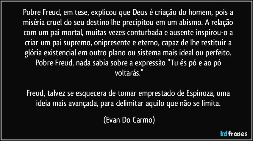 Pobre Freud, em tese, explicou que Deus é criação do homem, pois a miséria cruel do seu destino lhe precipitou em um abismo. A relação com um pai mortal, muitas vezes conturbada e ausente inspirou-o a criar um pai supremo, onipresente e eterno, capaz de lhe restituir a glória existencial em outro plano ou sistema mais ideal ou perfeito. Pobre Freud, nada sabia sobre a expressão "Tu és pó e ao pó voltarás."

Freud, talvez se esquecera de tomar emprestado de Espinoza, uma ideia mais avançada, para delimitar aquilo que não se limita. (Evan Do Carmo)