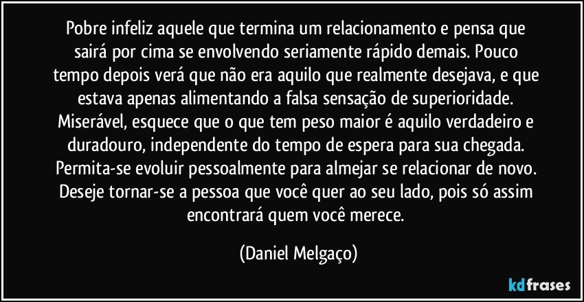 Pobre infeliz aquele que termina um relacionamento e pensa que sairá por cima se envolvendo seriamente rápido demais. Pouco tempo depois verá que não era aquilo que realmente desejava, e que estava apenas alimentando a falsa sensação de superioridade. Miserável, esquece que o que tem peso maior é aquilo verdadeiro e duradouro, independente do tempo de espera para sua chegada. Permita-se evoluir pessoalmente para almejar se relacionar de novo. Deseje tornar-se a pessoa que você quer ao seu lado, pois só assim encontrará quem você merece. (Daniel Melgaço)