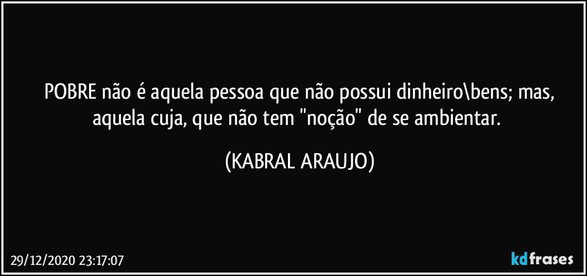 POBRE não é aquela pessoa que não possui dinheiro\bens; mas,
aquela cuja, que não tem "noção" de se ambientar. (KABRAL ARAUJO)