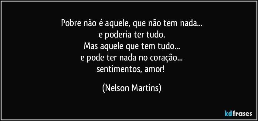 Pobre não é aquele, que não tem nada...
e poderia ter tudo.
Mas aquele que tem tudo...
e pode ter nada no coração...
sentimentos, amor! (Nelson Martins)