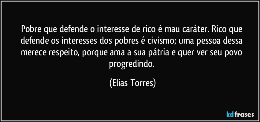 Pobre que defende o interesse de rico é mau caráter. Rico que defende os interesses dos pobres é civismo; uma pessoa dessa merece respeito, porque ama a sua pátria e quer ver seu povo progredindo. (Elias Torres)