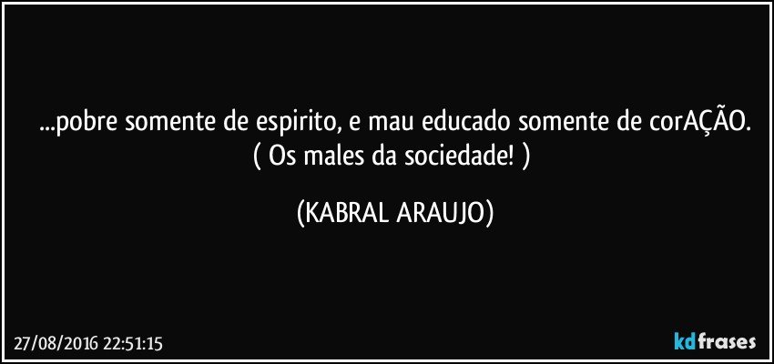 ...pobre somente de espirito, e mau educado somente de corAÇÃO.
( Os males da sociedade! ) (KABRAL ARAUJO)