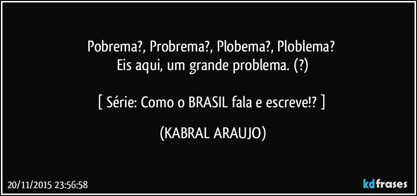 Pobrema?, Probrema?, Plobema?, Ploblema? 
Eis aqui, um grande problema. (?)

[ Série: Como o BRASIL fala e escreve!? ] (KABRAL ARAUJO)