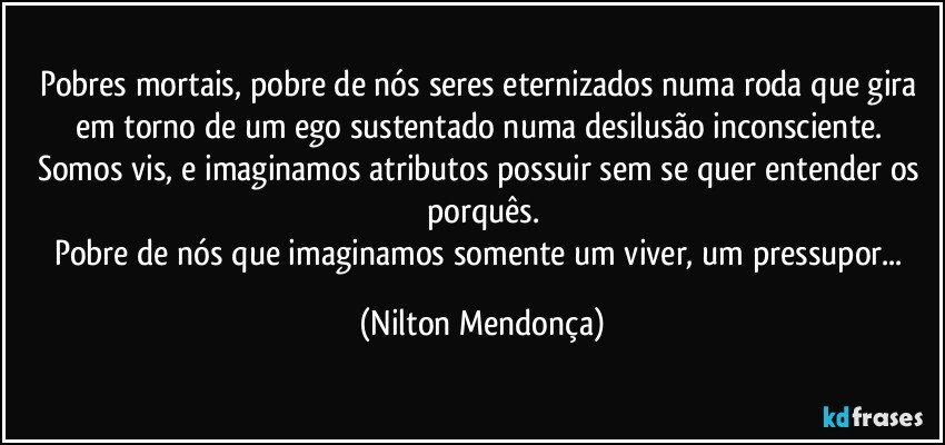 Pobres mortais, pobre de nós seres eternizados numa roda que gira em torno de um ego sustentado numa desilusão inconsciente. 
Somos vis, e imaginamos atributos possuir sem se quer entender os porquês.
Pobre de nós que imaginamos somente um viver, um pressupor... (Nilton Mendonça)