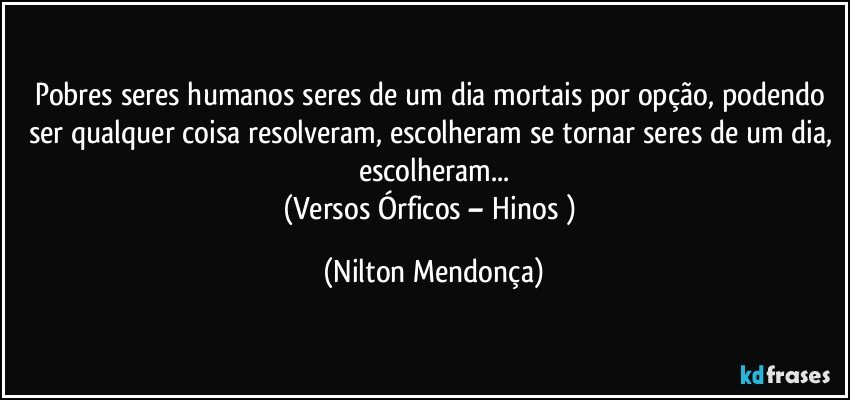 Pobres seres humanos seres de um dia mortais por opção, podendo ser qualquer coisa resolveram, escolheram se tornar seres de um dia, escolheram...
(Versos Órficos – Hinos ) (Nilton Mendonça)