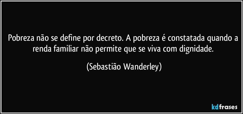 Pobreza não se define por decreto. A pobreza é constatada quando a renda familiar não permite que se viva com dignidade. (Sebastião Wanderley)