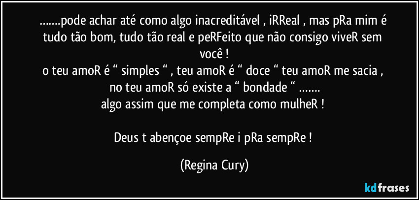 …….pode achar  até como algo inacreditável ,  iRReal , mas pRa mim é tudo tão bom, tudo tão real e peRFeito que não consigo viveR sem você !
o teu amoR é “ simples “ , teu amoR é “ doce “ teu amoR me sacia , no teu amoR só existe a “ bondade “ …….
algo assim que  me completa   como mulheR ! 

Deus t abençoe sempRe i pRa sempRe ! (Regina Cury)