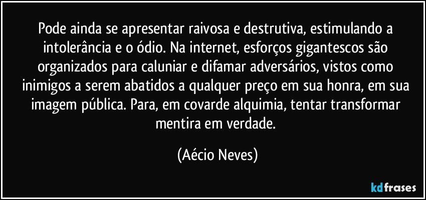 Pode ainda se apresentar raivosa e destrutiva, estimulando a intolerância e o ódio. Na internet, esforços gigantescos são organizados para caluniar e difamar adversários, vistos como inimigos a serem abatidos a qualquer preço em sua honra, em sua imagem pública. Para, em covarde alquimia, tentar transformar mentira em verdade. (Aécio Neves)