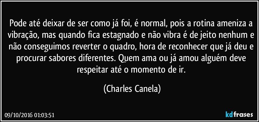 Pode até deixar de ser como já foi, é normal, pois a rotina ameniza a vibração, mas quando fica estagnado e não vibra é de jeito nenhum e não conseguimos reverter o quadro, hora de reconhecer que já deu e procurar sabores diferentes. Quem ama ou já amou alguém deve respeitar até o momento de ir. (Charles Canela)