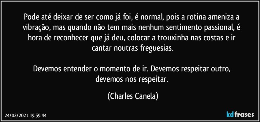 Pode até deixar de ser como já foi, é normal, pois a rotina ameniza a vibração, mas quando não tem mais nenhum sentimento passional, é hora de reconhecer que já deu, colocar a trouxinha nas costas e ir cantar noutras freguesias.

Devemos entender o momento de ir. Devemos respeitar outro, devemos nos respeitar. (Charles Canela)