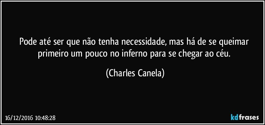 Pode até ser que não tenha necessidade, mas há de se queimar primeiro um pouco no inferno para se chegar ao céu. (Charles Canela)