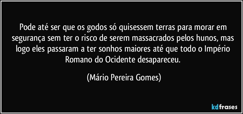 Pode até ser que os godos só quisessem terras para morar em segurança sem ter o risco de serem massacrados pelos hunos, mas logo eles passaram a ter sonhos maiores até que todo o Império Romano do Ocidente desapareceu. (Mário Pereira Gomes)