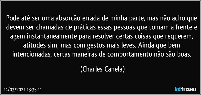 Pode até ser uma absorção errada de minha parte, mas não acho que devem ser chamadas de práticas essas pessoas que tomam a frente e agem instantaneamente para resolver certas coisas que requerem, atitudes sim, mas com gestos mais leves. Ainda que bem intencionadas, certas maneiras de comportamento não são boas. (Charles Canela)