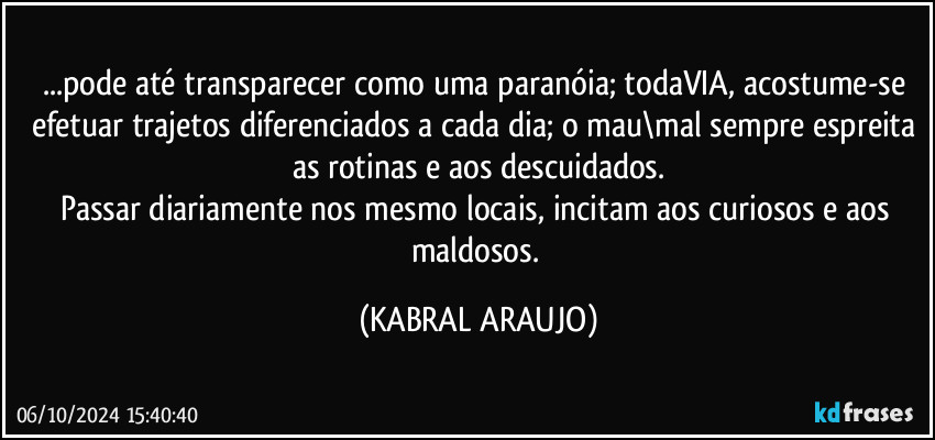 ...pode até transparecer como uma paranóia; todaVIA, acostume-se efetuar trajetos diferenciados a cada dia; o mau\mal sempre espreita as rotinas e aos descuidados.
Passar diariamente nos mesmo locais, incitam aos curiosos e aos maldosos. (KABRAL ARAUJO)