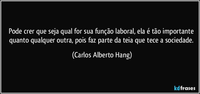 Pode crer que seja qual for sua função laboral, ela é tão importante quanto qualquer outra, pois faz parte da teia que tece a sociedade. (Carlos Alberto Hang)