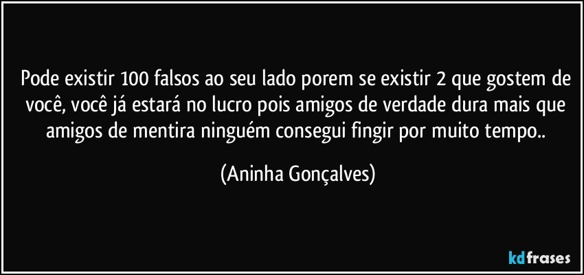 Pode existir 100 falsos ao seu lado porem se existir 2 que gostem de você, você já estará no lucro pois amigos de verdade dura mais que amigos de mentira ninguém consegui fingir por muito tempo.. (Aninha Gonçalves)