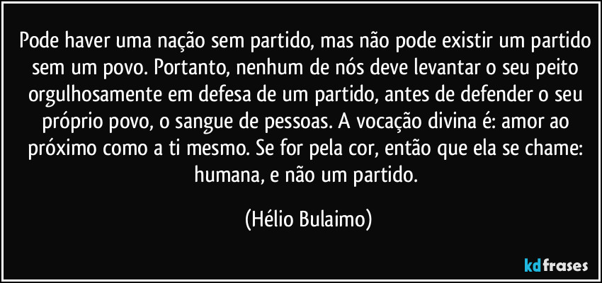 Pode haver uma nação sem partido, mas não pode existir um partido sem um povo. Portanto, nenhum de nós deve levantar o seu peito orgulhosamente em defesa de um partido, antes de defender o seu próprio povo, o sangue de pessoas. A vocação divina é: amor ao próximo como a ti mesmo. Se for pela cor, então que ela se chame: humana, e não um partido. (Hélio Bulaimo)