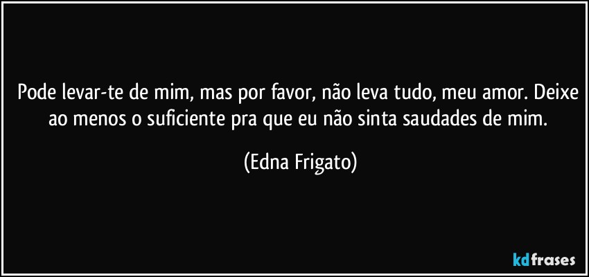 Pode levar-te de mim, mas por favor, não leva tudo, meu amor. Deixe ao menos o suficiente pra que eu não sinta saudades de mim. (Edna Frigato)