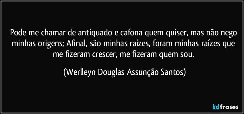 Pode me chamar de antiquado e cafona quem quiser, mas não nego minhas origens; Afinal, são minhas raízes, foram minhas raízes que me fizeram crescer, me fizeram quem sou. (Werlleyn Douglas Assunção Santos)