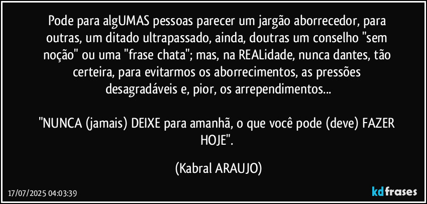 Pode para algUMAS pessoas parecer um jargão aborrecedor, para outras, um ditado ultrapassado, ainda, doutras um conselho "sem noção" ou uma "frase chata"; mas, na REALidade, nunca dantes, tão certeira, para evitarmos os aborrecimentos, as pressões desagradáveis e, pior, os arrependimentos...

"NUNCA (jamais) DEIXE para amanhã, o que você pode (deve) FAZER HOJE". (KABRAL ARAUJO)