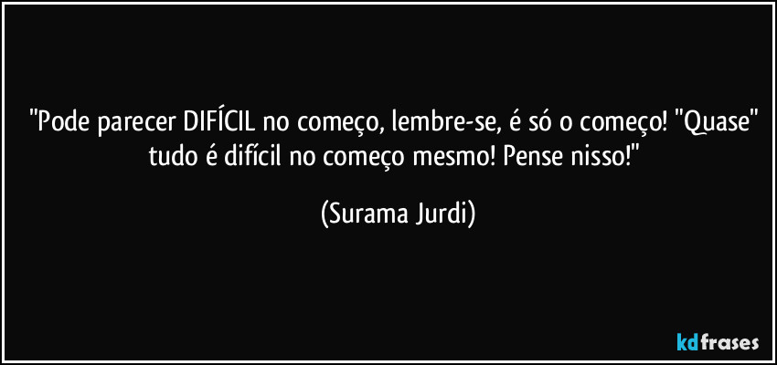 "Pode parecer DIFÍCIL no começo, lembre-se, é só o começo! "Quase" tudo é difícil no começo mesmo! Pense nisso!" (Surama Jurdi)