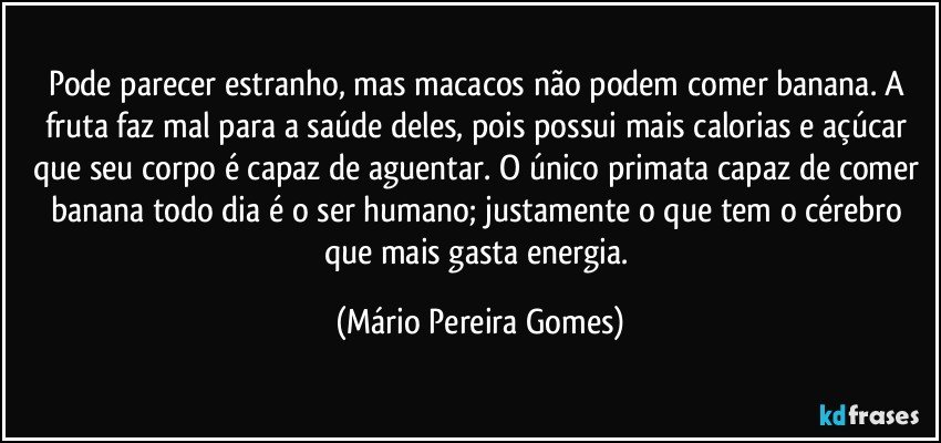 Pode parecer estranho, mas macacos não podem comer banana. A fruta faz mal para a saúde deles, pois possui mais calorias e açúcar que seu corpo é capaz de aguentar. O único primata capaz de comer banana todo dia é o ser humano; justamente o que tem o cérebro que mais gasta energia. (Mário Pereira Gomes)