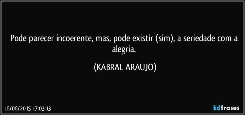 Pode parecer incoerente, mas, pode existir (sim), a seriedade com a alegria. (KABRAL ARAUJO)