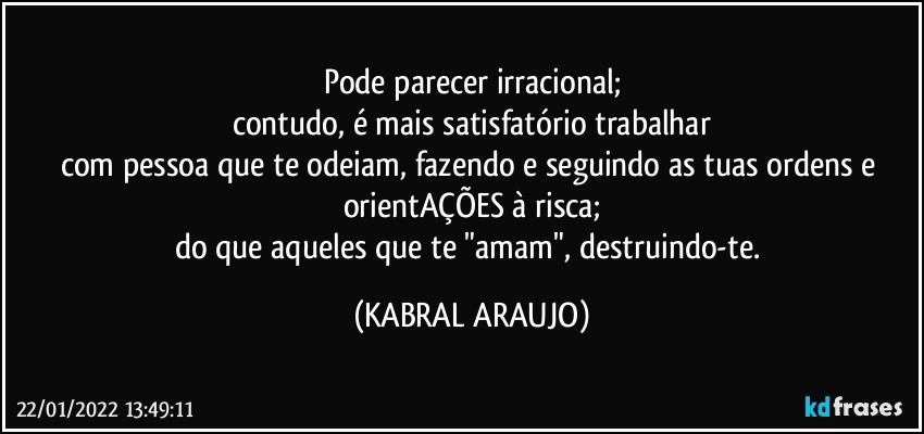 Pode parecer irracional;
contudo, é  mais satisfatório trabalhar
com pessoa que te odeiam, fazendo e seguindo as tuas ordens e orientAÇÕES à risca;
do que aqueles que te "amam", destruindo-te. (KABRAL ARAUJO)