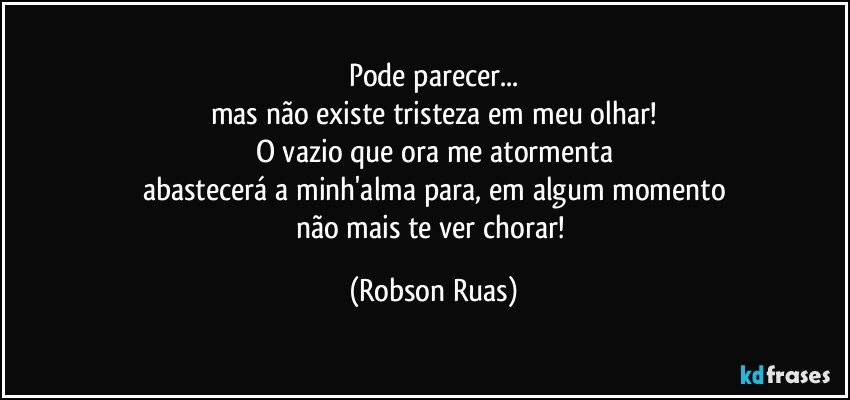 Pode parecer...
mas não existe tristeza em meu olhar!
O vazio que ora me atormenta
abastecerá a minh'alma para, em algum momento
não mais te ver chorar! (Robson Ruas)