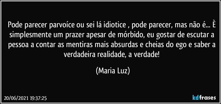 Pode parecer parvoíce ou sei lá idiotice , pode parecer, mas não é... È simplesmente um prazer apesar de mórbido, eu gostar de escutar a pessoa a contar as mentiras mais absurdas e cheias do ego e saber a verdadeira realidade, a verdade! (Maria Luz)