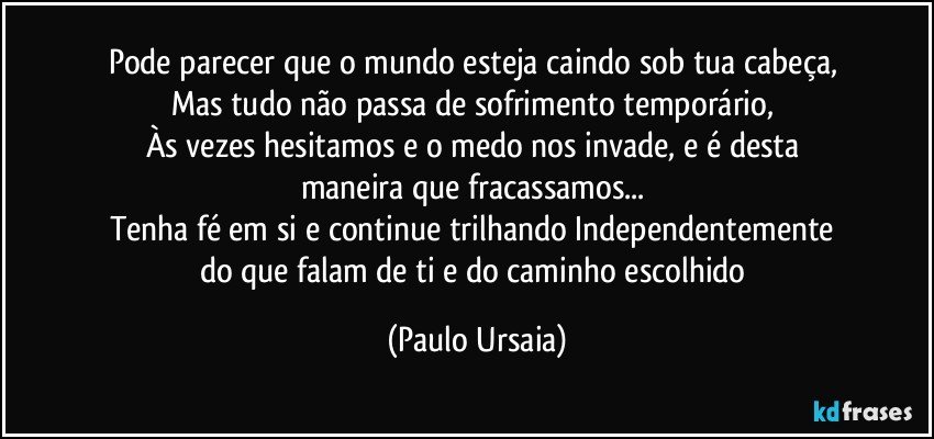 Pode parecer que o mundo esteja caindo sob tua cabeça, 
Mas tudo não passa de sofrimento temporário, 
Às vezes hesitamos e o medo nos invade, e é desta 
maneira que fracassamos... 
Tenha fé em si e continue trilhando Independentemente 
do que falam de ti e do caminho escolhido (Paulo Ursaia)