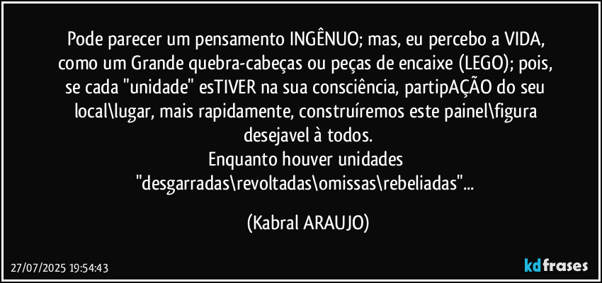 Pode parecer um pensamento INGÊNUO; mas, eu percebo a VIDA, como um Grande quebra-cabeças ou peças de encaixe (LEGO); pois, se cada "unidade" esTIVER na sua consciência, partipAÇÃO do seu local\lugar, mais rapidamente, construíremos este painel\figura desejavel à todos.
Enquanto houver unidades "desgarradas\revoltadas\omissas\rebeliadas"... (KABRAL ARAUJO)
