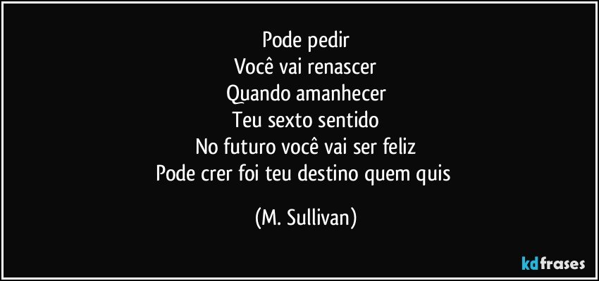 Pode pedir
Você vai renascer
Quando amanhecer
Teu sexto sentido
No futuro você vai ser feliz
Pode crer foi teu destino quem quis (M. Sullivan)