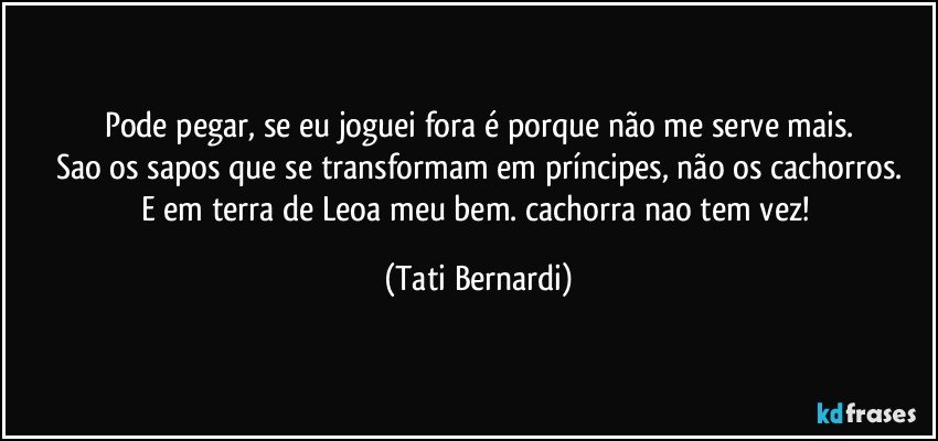 Pode pegar, se eu joguei fora é porque não me serve mais.
Sao os sapos que se transformam em príncipes, não os cachorros.
E em terra de Leoa meu bem. cachorra nao tem vez! (Tati Bernardi)