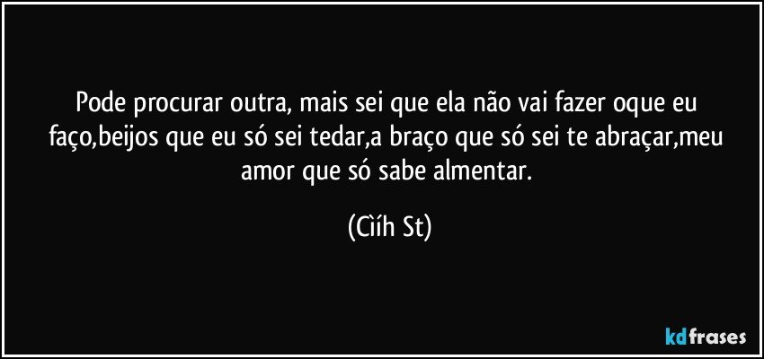 Pode procurar outra, mais sei que ela não vai fazer oque eu faço,beijos que eu só sei tedar,a braço que só sei te abraçar,meu amor que só sabe almentar. (Cìíh St)