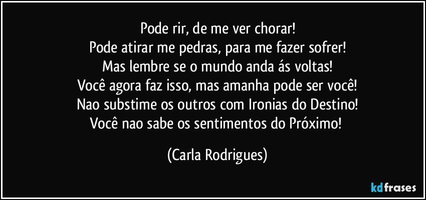 Pode rir, de me ver chorar!
Pode atirar me pedras, para me fazer sofrer!
Mas lembre se o mundo anda ás voltas!
Você agora faz isso, mas amanha pode ser você!
Nao substime os outros com Ironias do Destino!
Você nao sabe os sentimentos do Próximo! (Carla Rodrigues)