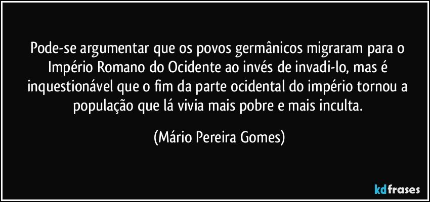 Pode-se argumentar que os povos germânicos migraram para o Império Romano do Ocidente ao invés de invadi-lo, mas é inquestionável que o fim da parte ocidental do império tornou a população que lá vivia mais pobre e mais inculta. (Mário Pereira Gomes)