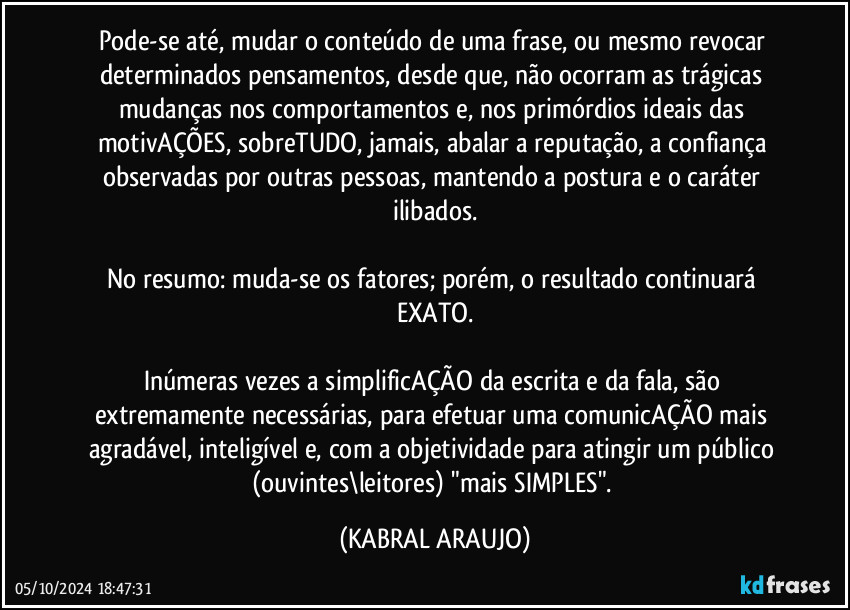 Pode-se até, mudar o conteúdo de uma frase, ou mesmo revocar determinados pensamentos, desde que, não ocorram as trágicas mudanças nos comportamentos e, nos primórdios ideais das motivAÇÕES, sobreTUDO, jamais, abalar a reputação, a confiança observadas por outras pessoas, mantendo a postura e o caráter ilibados.

No resumo: muda-se os fatores; porém, o resultado continuará EXATO.

Inúmeras vezes a simplificAÇÃO da escrita e da fala, são extremamente necessárias, para efetuar uma comunicAÇÃO mais agradável, inteligível e, com a objetividade para atingir um público (ouvintes\leitores) "mais SIMPLES". (KABRAL ARAUJO)