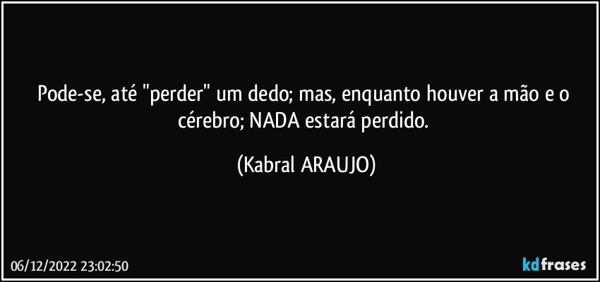 Pode-se, até "perder" um dedo; mas, enquanto houver a mão e o cérebro; NADA estará perdido. (KABRAL ARAUJO)