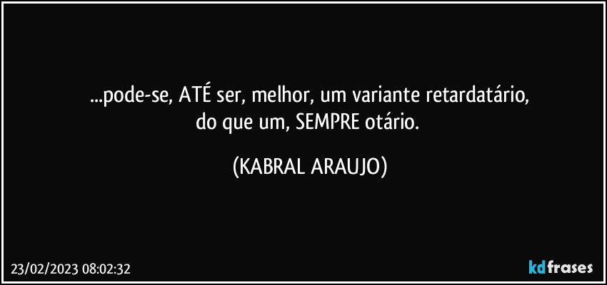 ...pode-se, ATÉ ser, melhor, um variante retardatário,
do que um, SEMPRE otário. (KABRAL ARAUJO)