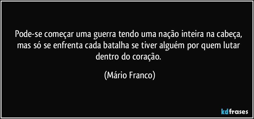 Pode-se começar uma guerra tendo uma nação inteira na cabeça, mas só se enfrenta cada batalha se tiver alguém por quem lutar dentro do coração. (Mário Franco)