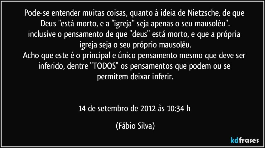 Pode-se entender muitas coisas, quanto à ideia de Nietzsche, de que Deus "está morto, e a "igreja" seja apenas o seu mausoléu".
inclusive o pensamento de que "deus" está morto, e que a própria igreja seja o seu próprio mausoléu.
Acho que este é o principal e único pensamento mesmo que deve ser inferido, dentre "TODOS" os pensamentos que podem ou se permitem deixar inferir.


14 de setembro de 2012 às 10:34 h (Fábio Silva)