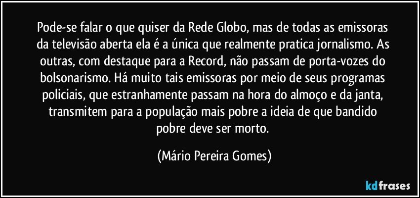 Pode-se falar o que quiser da Rede Globo, mas de todas as emissoras da televisão aberta ela é a única que realmente pratica jornalismo. As outras, com destaque para a Record, não passam de porta-vozes do bolsonarismo. Há muito tais emissoras por meio de seus programas policiais, que estranhamente passam na hora do almoço e da janta, transmitem para a população mais pobre a ideia de que bandido pobre deve ser morto. (Mário Pereira Gomes)