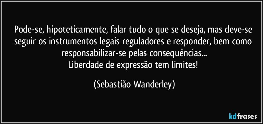 Pode-se, hipoteticamente, falar tudo o que se deseja, mas deve-se seguir os instrumentos legais reguladores e responder, bem como responsabilizar-se pelas consequências...
Liberdade de expressão tem limites! (Sebastião Wanderley)