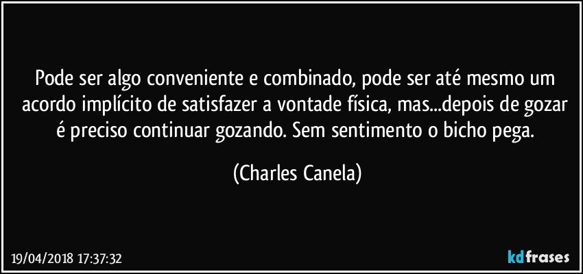 Pode ser algo conveniente e combinado, pode ser até mesmo um acordo implícito de satisfazer a vontade física, mas...depois de gozar é preciso continuar gozando. Sem sentimento o bicho pega. (Charles Canela)